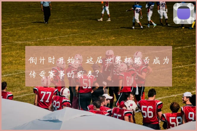 倒计时开始：这届世界杯能否成为传奇赛事的前奏？